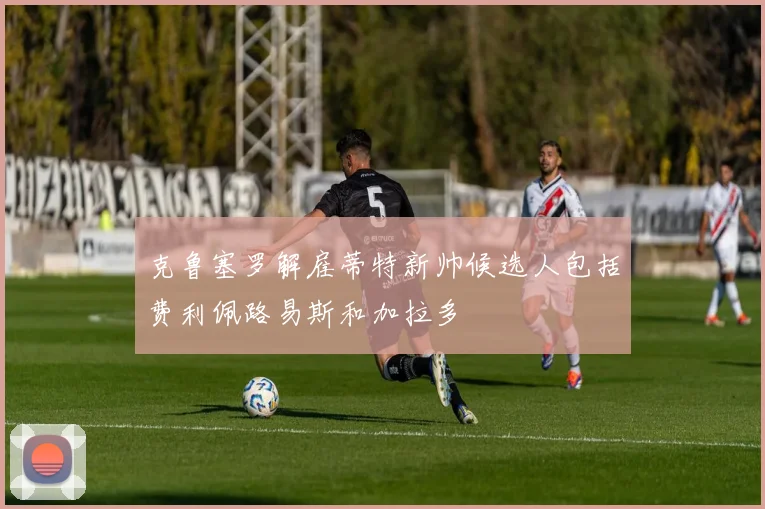 克鲁塞罗解雇蒂特新帅候选人包括费利佩路易斯和加拉多