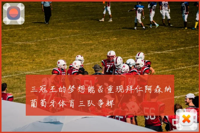 三冠王的梦想能否重现拜仁阿森纳葡萄牙体育三队争辉