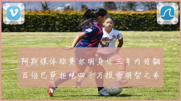 阿斯媒体称费尔明身价三年内将翻百倍巴萨拒绝四千万报价明智之举