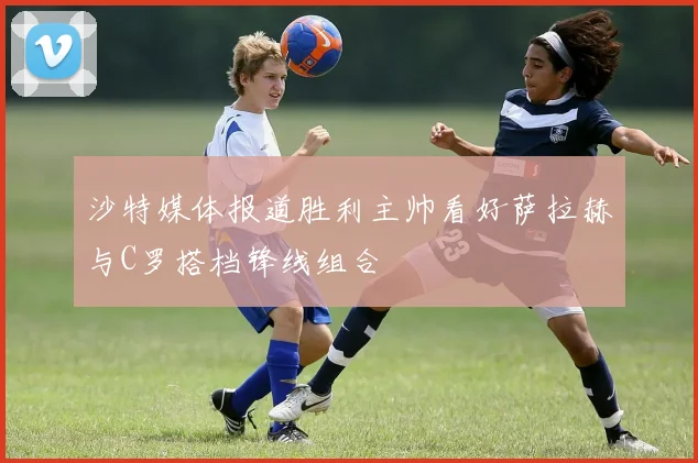 沙特媒体报道胜利主帅看好萨拉赫与C罗搭档锋线组合