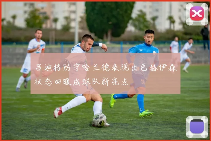 吕迪格防守哈兰德表现出色赫伊森状态回暖成球队新亮点
