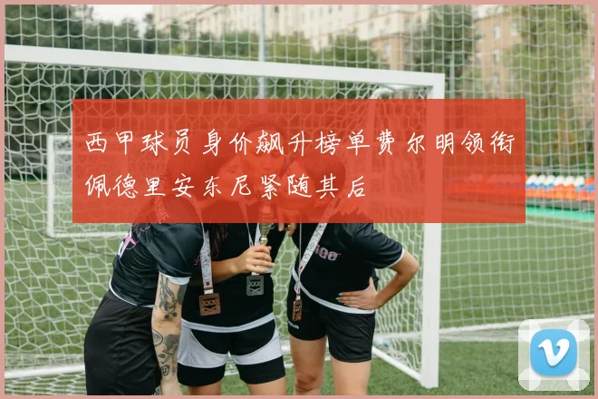 西甲球员身价飙升榜单费尔明领衔佩德里安东尼紧随其后