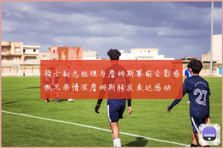 骑士副总经理与詹姆斯赛前合影感慨兄弟情深詹姆斯转发表达感动