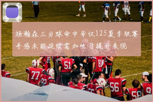 杨瀚森三分球命中率仅125夏季联赛手感未能延续需加练习提升表现