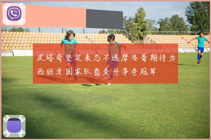 皮塔奇坚定表态不选摩洛哥期待为西班牙国家队首秀并争夺冠军